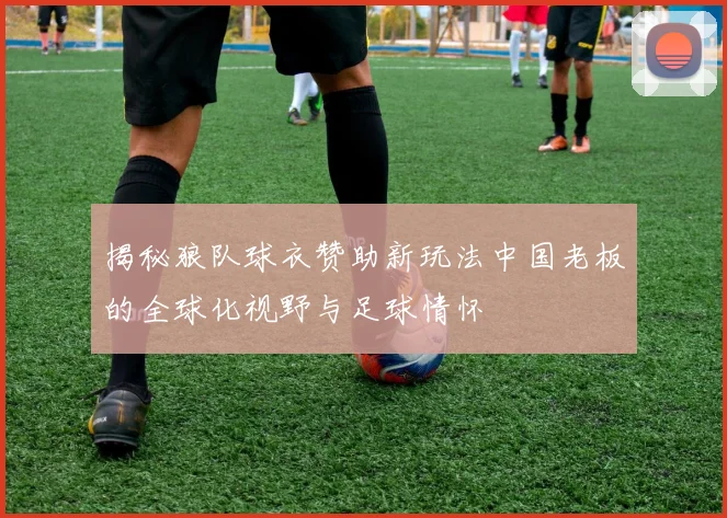 揭秘狼队球衣赞助新玩法中国老板的全球化视野与足球情怀