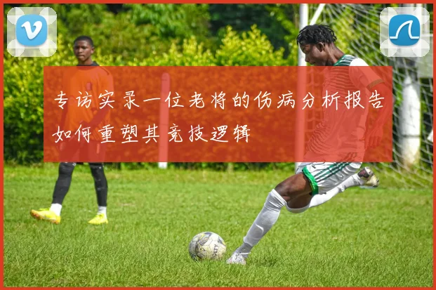 专访实录一位老将的伤病分析报告如何重塑其竞技逻辑